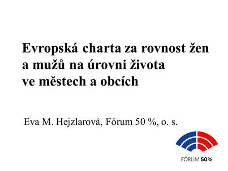 Evropská charta za rovnost žen a mužů na úrovni života ve městech a obcích Eva M. Hejzlarová, Fórum 50 %, o. s.