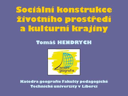 Sociální konstrukce životního prostředí a kulturní krajiny Katedra geografie Fakulty pedagogické Technické univerzity v Liberci Tomáš HENDRYCH.