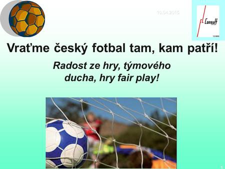 10.04.2015 1 Vraťme český fotbal tam, kam patří! Radost ze hry, týmového ducha, hry fair play!