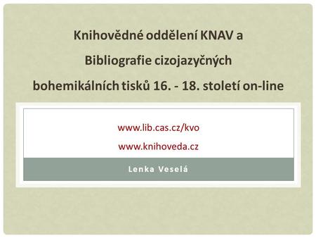 Knihovědné oddělení KNAV a Bibliografie cizojazyčných bohemikálních tisků 16. - 18. století on-line www.lib.cas.cz/kvo www.knihoveda.cz Lenka Veselá.