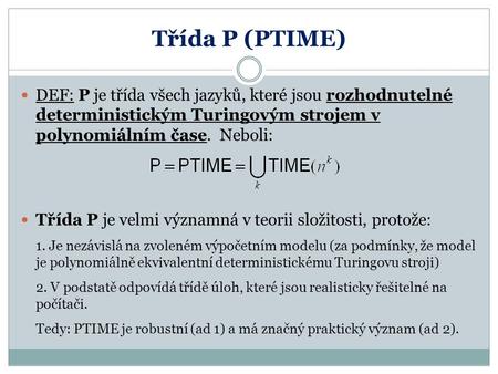 Třída P (PTIME) DEF: P je třída všech jazyků, které jsou rozhodnutelné deterministickým Turingovým strojem v polynomiálním čase. Neboli: Třída P je.