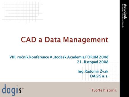 Tvo ř te historii. CAD a Data Management VIII. ročník konference Autodesk Academia FÓRUM 2008 21. listopad 2008 Ing.Radomír Žvak DAGIS a.s.