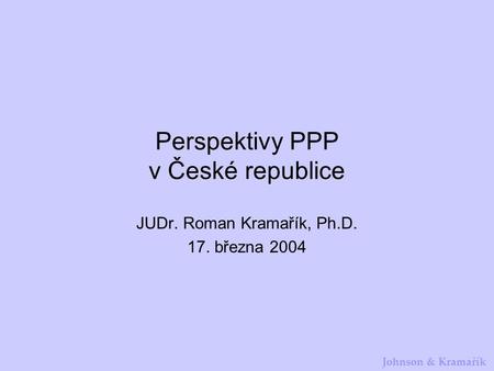 Johnson & Kramařík Perspektivy PPP v České republice JUDr. Roman Kramařík, Ph.D. 17. března 2004.