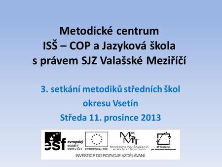 Metodické centrum ISŠ – COP a Jazyková škola s právem SJZ Valašské Meziříčí 3. setkání metodiků středních škol okresu Vsetín Středa 11. prosince 2013.