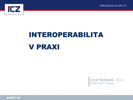 Vaše jistota na trhu IT www.i.cz INTEROPERABILITA V PRAXI Josef Sedláček, ICZ a.s. 08/03/2007, Praha.