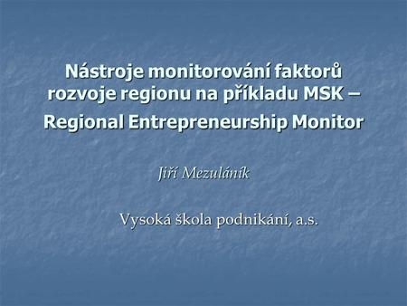 Nástroje monitorování faktorů rozvoje regionu na příkladu MSK – Regional Entrepreneurship Monitor Jiří Mezuláník Vysoká škola podnikání, a.s.