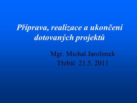 Mgr. Michal Jarolímek Třebíč 21.5. 2011 Příprava, realizace a ukončení dotovaných projektů.