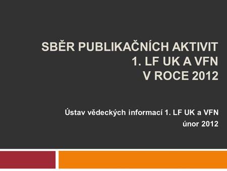 SBĚR PUBLIKAČNÍCH AKTIVIT 1. LF UK A VFN V ROCE 2012 Ústav vědeckých informací 1. LF UK a VFN únor 2012.