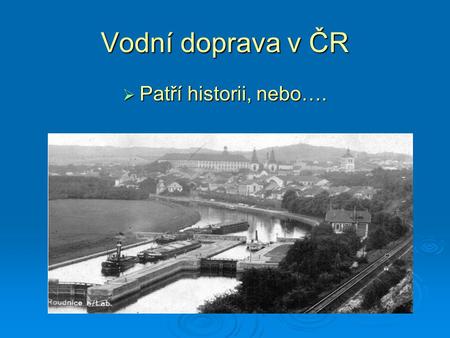 Vodní doprava v ČR  Patří historii, nebo…..  se stane platným oborem dopravy?