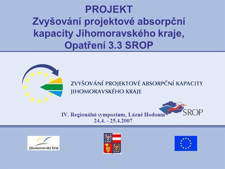 PROJEKT Zvyšování projektové absorpční kapacity Jihomoravského kraje, Opatření 3.3 SROP IV. Regionální sympozium, Lázně Hodonín 24.4. - 25.4.2007.