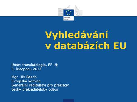 Vyhledávání v databázích EU Ústav translatologie, FF UK 5. listopadu 2013 Mgr. Jiří Basch Evropská komise Generální ředitelství pro překlady český překladatelský.