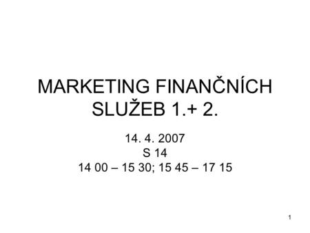 1 MARKETING FINANČNÍCH SLUŽEB 1.+ 2. 14. 4. 2007 S 14 14 00 – 15 30; 15 45 – 17 15.