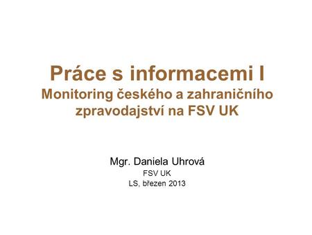 Práce s informacemi I Monitoring českého a zahraničního zpravodajství na FSV UK Mgr. Daniela Uhrová FSV UK LS, březen 2013.