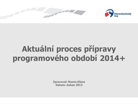 Příprava programového období 2014+ Aktuální proces přípravy programového období 2014+ Zpracoval: Nazim Afana Datum: duben 2013.