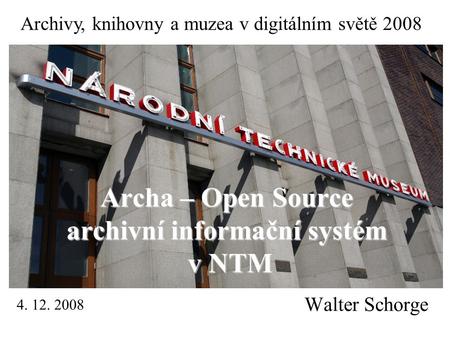 Walter Schorge Archa – Open Source archivní informační systém v NTM Archivy, knihovny a muzea v digitálním světě 2008 4. 12. 2008.