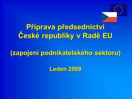 Příprava předsednictví České republiky v Radě EU (zapojení podnikatelského sektoru) Leden 2008 Příprava předsednictví České republiky v Radě EU (zapojení.
