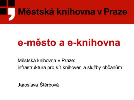 E-město a e-knihovna Městská knihovna v Praze: infrastruktura pro síť knihoven a služby občanům Jaroslava Štěrbová.