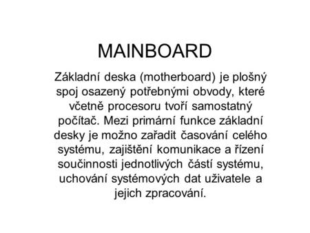 MAINBOARD Základní deska (motherboard) je plošný spoj osazený potřebnými obvody, které včetně procesoru tvoří samostatný počítač. Mezi primární funkce.