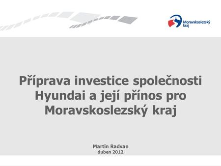 Příprava investice společnosti Hyundai a její přínos pro Moravskoslezský kraj Martin Radvan duben 2012.