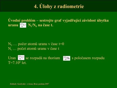 4. Úlohy z radiometrie Základy Geofyziky: cvičení, Brno podzim 2007 Úvodní problém – sestrojte graf vyjadřující závislost úbytku uranu N t /N 0 na čase.