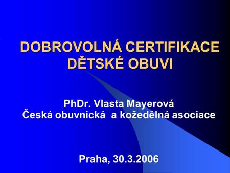 DOBROVOLNÁ CERTIFIKACE DĚTSKÉ OBUVI PhDr. Vlasta Mayerová Česká obuvnická a kožedělná asociace Praha, 30.3.2006.