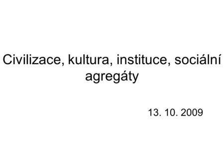 Civilizace, kultura, instituce, sociální agregáty 13. 10. 2009.