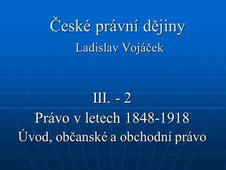České právní dějiny Ladislav Vojáček III. - 2 Právo v letech 1848-1918 Úvod, občanské a obchodní právo.