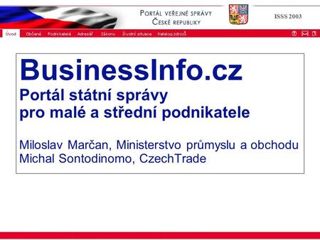 ISSS 2003 BusinessInfo.cz Portál státní správy pro malé a střední podnikatele Miloslav Marčan, Ministerstvo průmyslu a obchodu Michal Sontodinomo, CzechTrade.