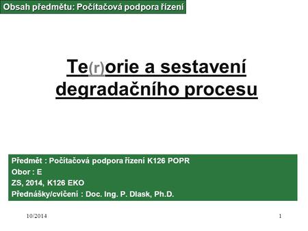 10/20141 Te (r) orie a sestavení degradačního procesu Obsah předmětu: Počítačová podpora řízení Předmět : Počítačová podpora řízení K126 POPR Obor : E.