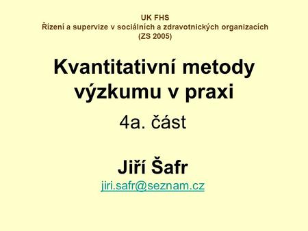 Kvantitativní metody výzkumu v praxi 4a. část Jiří Šafr UK FHS Řízení a supervize v sociálních a zdravotnických organizacích (ZS 2005)