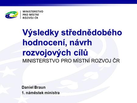 MINISTERSTVO PRO MÍSTNÍ ROZVOJ ČR Daniel Braun 1. náměstek ministra Výsledky střednědobého hodnocení, návrh rozvojových cílů.