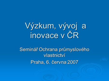 Výzkum, vývoj a inovace v ČR Výzkum, vývoj a inovace v ČR Seminář Ochrana průmyslového vlastnictví Praha, 6. června 2007.