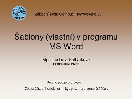 Šablony (vlastní) v programu MS Word Mgr. Ludmila Faltýnková EU OPVK ICT2-4/Inf07 Základní škola Olomouc, Heyrovského 33 Určeno pouze pro výuku Žádná část.