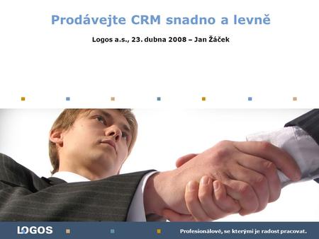 Profesionálové, se kterými je radost pracovat. Prodávejte CRM snadno a levně Logos a.s., 23. dubna 2008 – Jan Žáček.