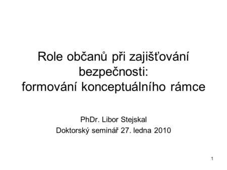 1 Role občanů při zajišťování bezpečnosti: formování konceptuálního rámce PhDr. Libor Stejskal Doktorský seminář 27. ledna 2010.
