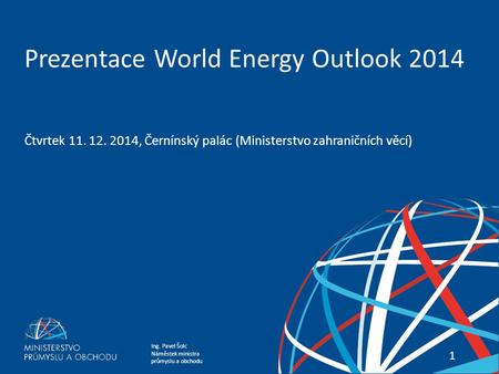 Ing. Pavel Šolc Náměstek ministra průmyslu a obchodu PREZENTACE WORLD ENERGY OUTLOOK 2014 11 Prezentace World Energy Outlook 2014 Čtvrtek 11. 12. 2014,
