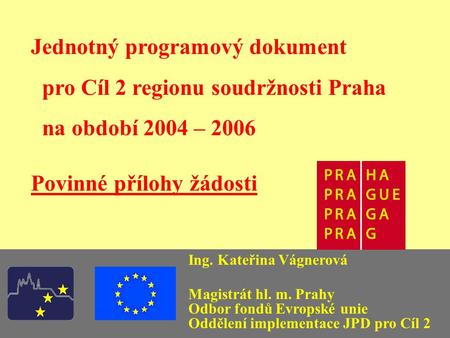Jednotný programový dokument pro Cíl 2 regionu soudržnosti Praha na období 2004 – 2006 Povinné přílohy žádosti Ing. Kateřina Vágnerová Magistrát hl. m.