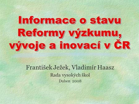Informace o stavu Reformy výzkumu, vývoje a inovací v ČR František Ježek, Vladimír Haasz Rada vysokých škol Duben 2008.