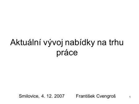 1 Aktuální vývoj nabídky na trhu práce Smilovice, 4. 12. 2007 František Cvengroš.