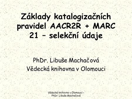 Vědecká knihovna v Olomouci - PhDr. Libuše Machačová Základy katalogizačních pravidel AACR2R + MARC 21 – selekční údaje PhDr. Libuše Machačová Vědecká.