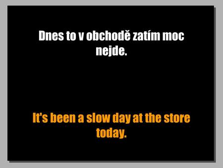 Dnes to v obchodě zatím moc nejde. It's been a slow day at the store today.
