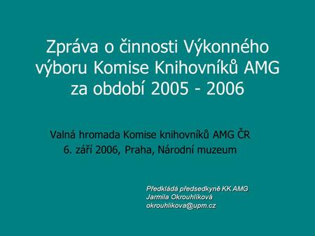 Zpráva o činnosti Výkonného výboru Komise Knihovníků AMG za období 2005 - 2006 Valná hromada Komise knihovníků AMG ČR 6. září 2006, Praha, Národní muzeum.