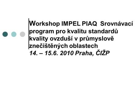 W orkshop IMPEL PIAQ Srovnávací program pro kvalitu standardů kvality ovzduší v průmyslově znečištěných oblastech 14. – 15.6. 2010 Praha, ČIŽP.