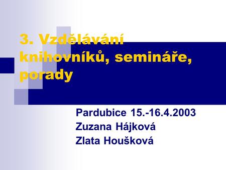 3. Vzdělávání knihovníků, semináře, porady Pardubice 15.-16.4.2003 Zuzana Hájková Zlata Houšková.