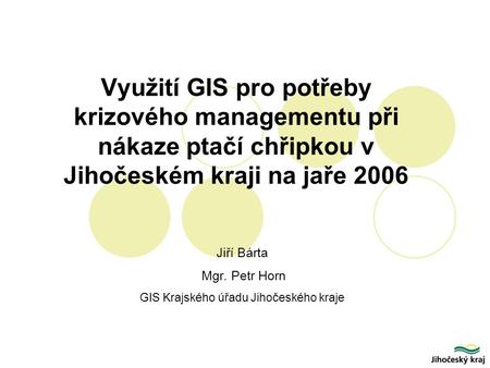 Využití GIS pro potřeby krizového managementu při nákaze ptačí chřipkou v Jihočeském kraji na jaře 2006 Jiří Bárta Mgr. Petr Horn GIS Krajského úřadu Jihočeského.