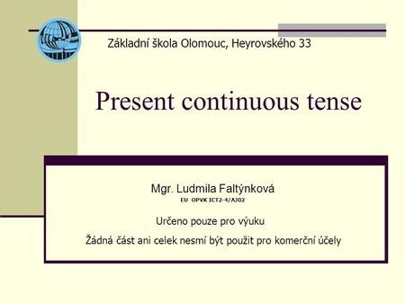 Present continuous tense Mgr. Ludmila Faltýnková EU OPVK ICT2-4/AJ02 Základní škola Olomouc, Heyrovského 33 Určeno pouze pro výuku Žádná část ani celek.