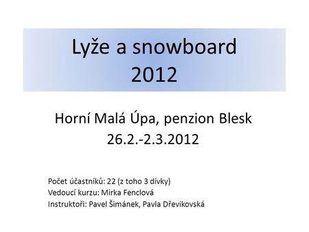 Lyže a snowboard 2012 Horní Malá Úpa, penzion Blesk 26.2.-2.3.2012 Počet účastníků: 22 (z toho 3 dívky) Vedoucí kurzu: Mirka Fenclová Instruktoři: Pavel.