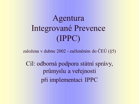 Agentura Integrované Prevence (IPPC) založena v dubnu 2002 - začleněním do ČEÚ (§5) Cíl: odborná podpora státní správy, průmyslu a veřejnosti při implementaci.