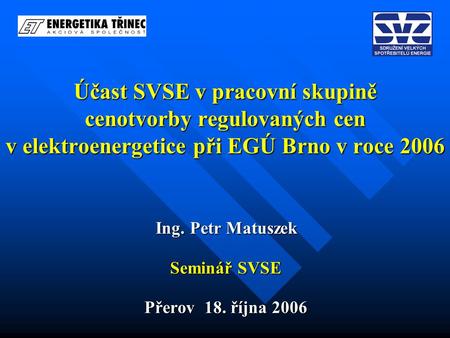 Účast SVSE v pracovní skupině cenotvorby regulovaných cen v elektroenergetice při EGÚ Brno v roce 2006 Ing. Petr Matuszek Seminář SVSE Přerov 18. října.