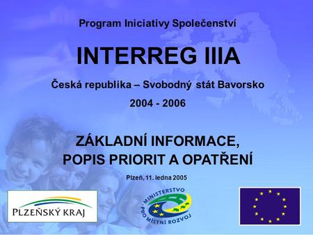 Program Iniciativy Společenství INTERREG IIIA Česká republika – Svobodný stát Bavorsko 2004 - 2006 Plzeň, 11. ledna 2005 ZÁKLADNÍ INFORMACE, POPIS PRIORIT.